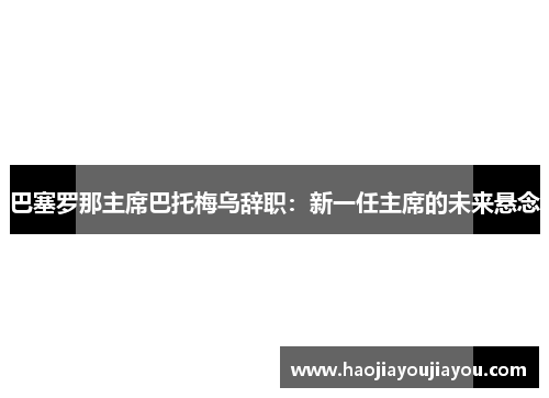 巴塞罗那主席巴托梅乌辞职：新一任主席的未来悬念